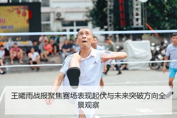 王曦雨战报聚焦赛场表现起伏与未来突破方向全景观察